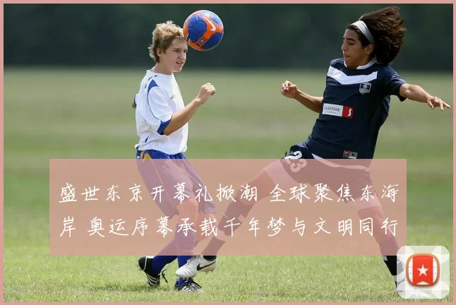 盛世东京开幕礼掀潮 全球聚焦东海岸 奥运序幕承载千年梦与文明同行