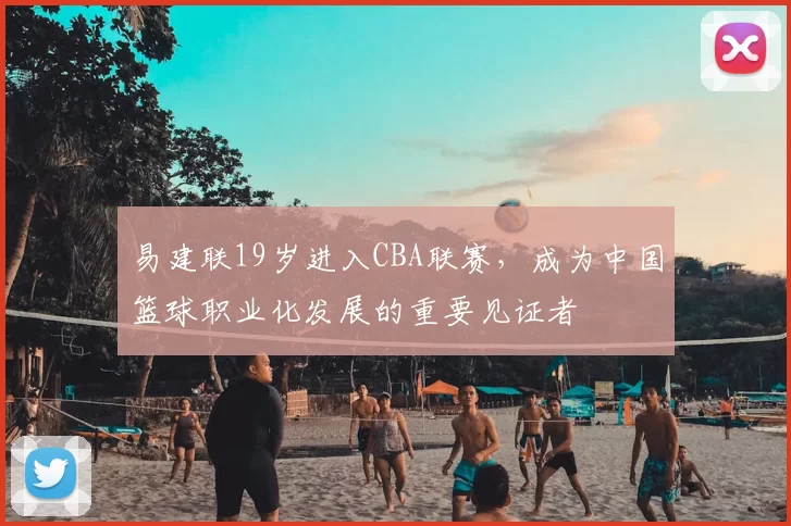 易建联19岁进入CBA联赛,成为中国篮球职业化发展的重要见证者