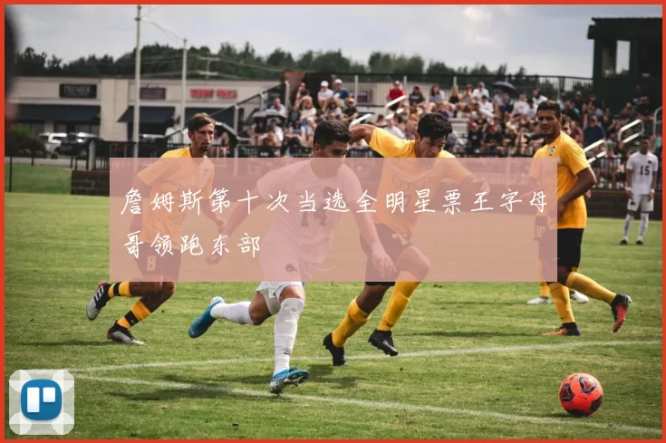 詹姆斯第十次当选全明星票王字母哥领跑东部
