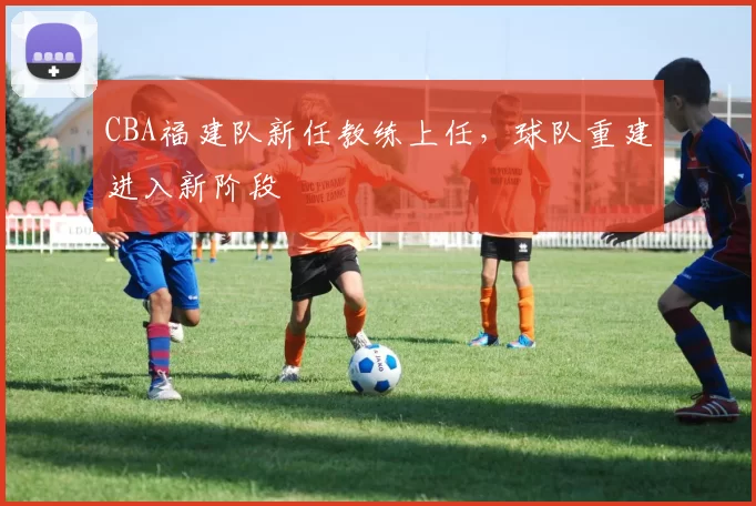 CBA福建队新任教练上任,球队重建进入新阶段