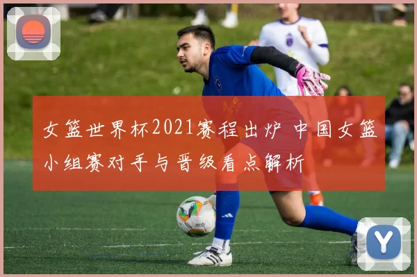 女篮世界杯2021赛程出炉 中国女篮小组赛对手与晋级看点解析