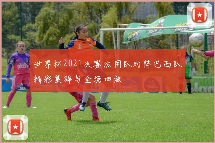 世界杯2021决赛法国队对阵巴西队精彩集锦与全场回放