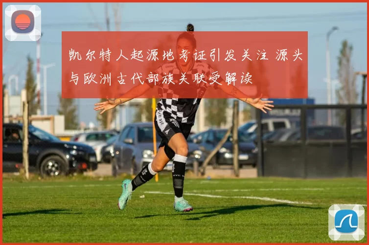 凯尔特人起源地考证引发关注 源头与欧洲古代部族关联受解读
