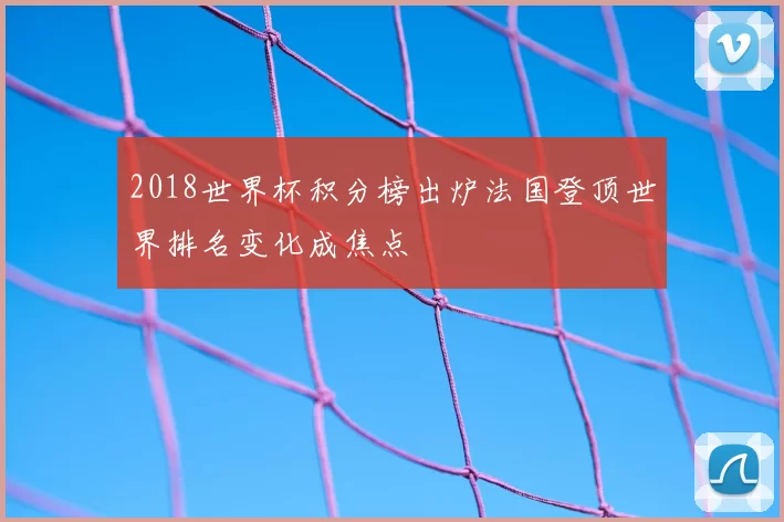 2018世界杯积分榜出炉法国登顶世界排名变化成焦点