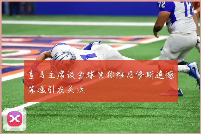 皇马主席谈金球奖称维尼修斯遗憾落选引发关注