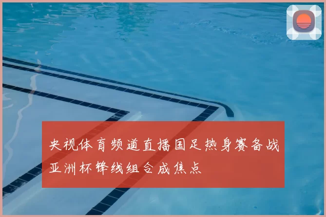 央视体育频道直播国足热身赛备战亚洲杯锋线组合成焦点