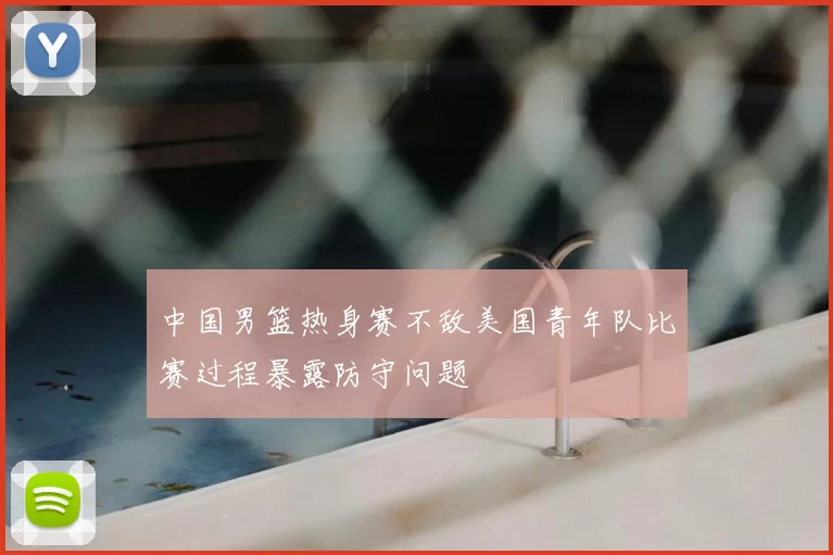 中国男篮热身赛不敌美国青年队比赛过程暴露防守问题