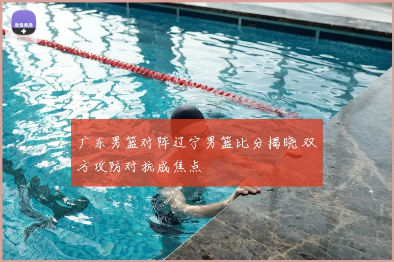 广东男篮对阵辽宁男篮比分揭晓 双方攻防对抗成焦点