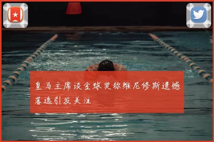 皇马主席谈金球奖称维尼修斯遗憾落选引发关注