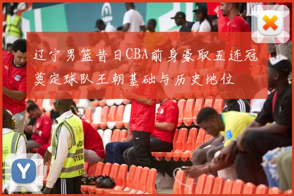 辽宁男篮昔日CBA前身豪取五连冠 奠定球队王朝基础与历史地位