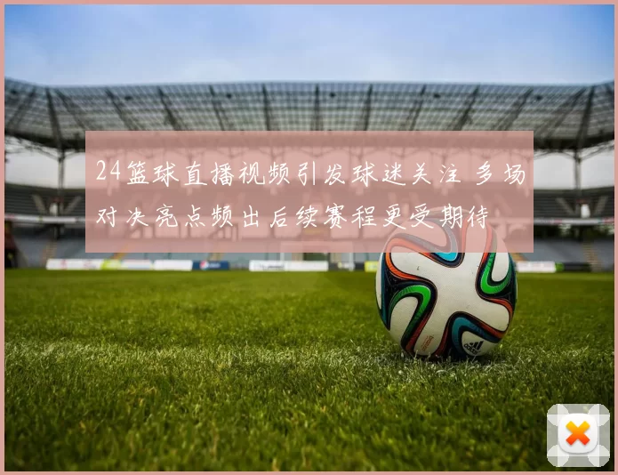 24篮球直播视频引发球迷关注 多场对决亮点频出后续赛程更受期待