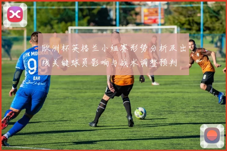 欧洲杯英格兰小组赛形势分析及出线关键球员影响与战术调整预判