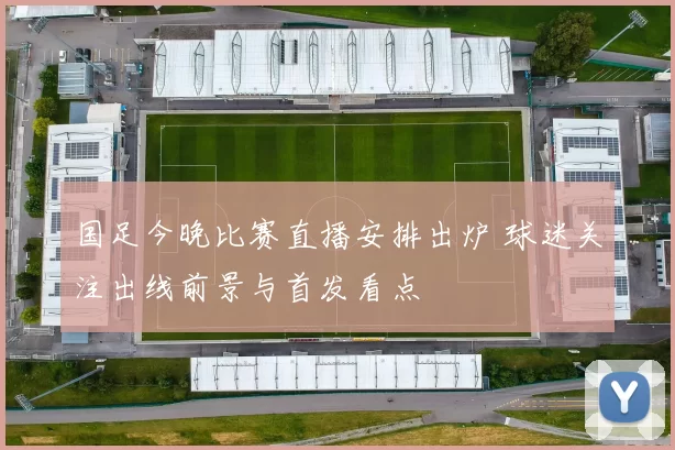 国足今晚比赛直播安排出炉 球迷关注出线前景与首发看点