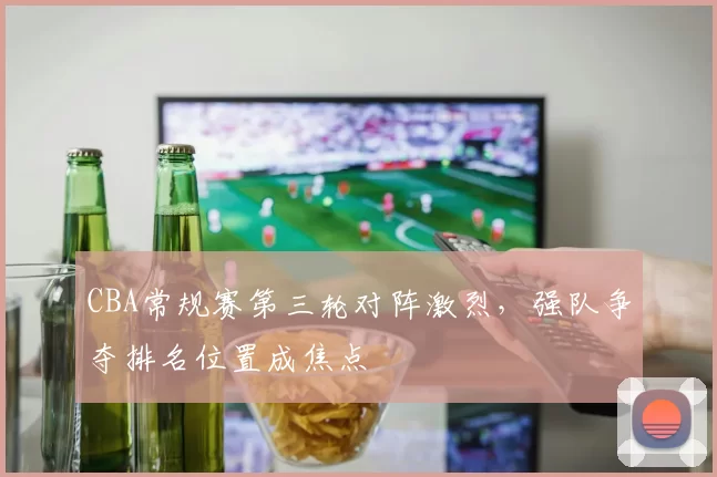CBA常规赛第三轮对阵激烈，强队争夺排名位置成焦点
