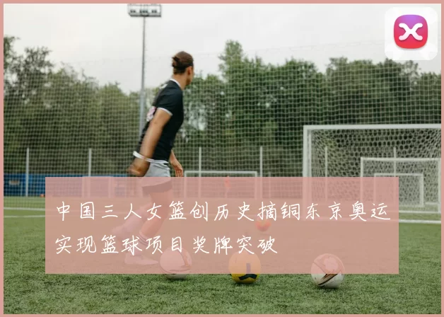 中国三人女篮创历史摘铜东京奥运实现篮球项目奖牌突破