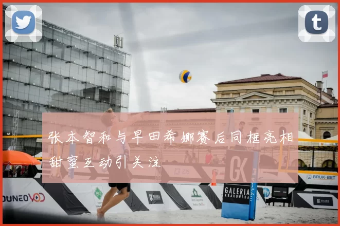 张本智和与早田希娜赛后同框亮相甜蜜互动引关注