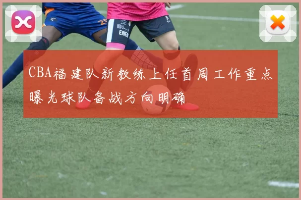 CBA福建队新教练上任首周工作重点曝光球队备战方向明确