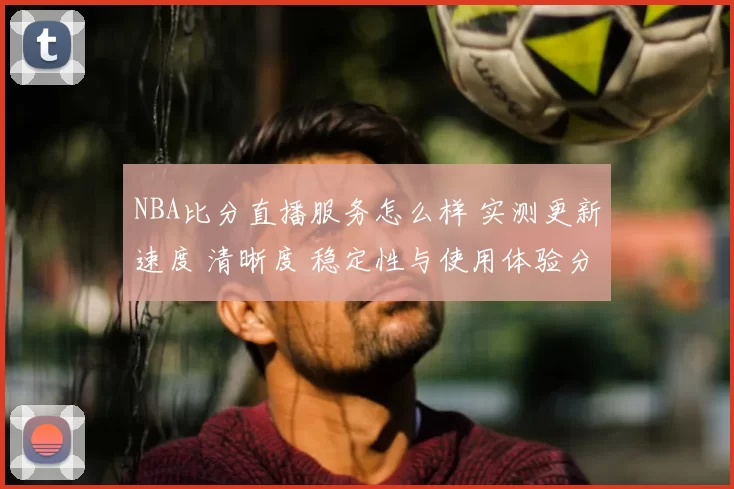 NBA比分直播服务怎么样 实测更新速度 清晰度 稳定性与使用体验分析
