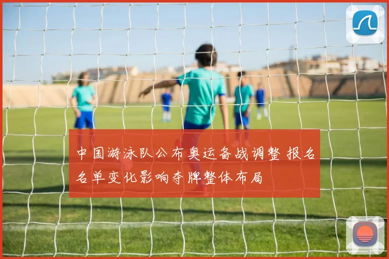 中国游泳队公布奥运备战调整 报名名单变化影响夺牌整体布局