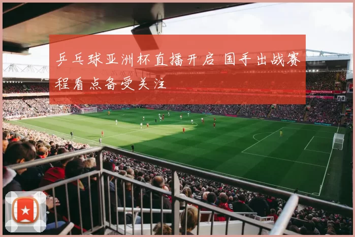 乒乓球亚洲杯直播开启 国手出战赛程看点备受关注