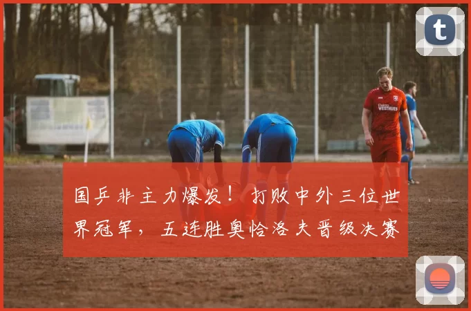 国乒非主力爆发!打败中外三位世界冠军,五连胜奥恰洛夫晋级决赛