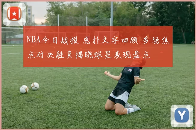 NBA今日战报 虎扑文字回顾 多场焦点对决胜负揭晓球星表现盘点