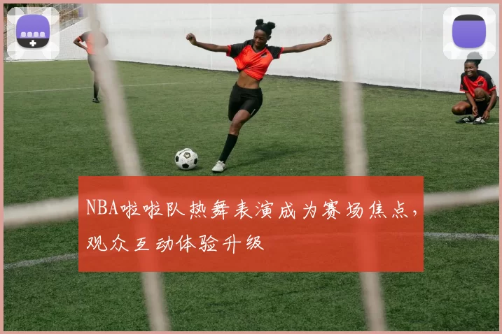 NBA啦啦队热舞表演成为赛场焦点，观众互动体验升级