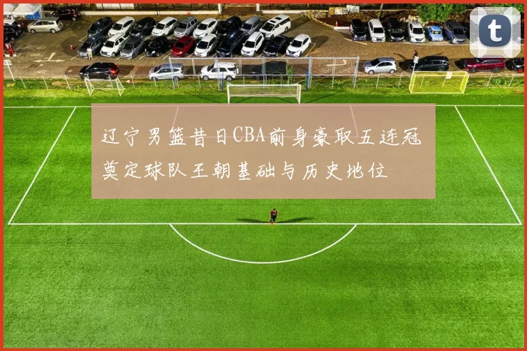 辽宁男篮昔日CBA前身豪取五连冠 奠定球队王朝基础与历史地位