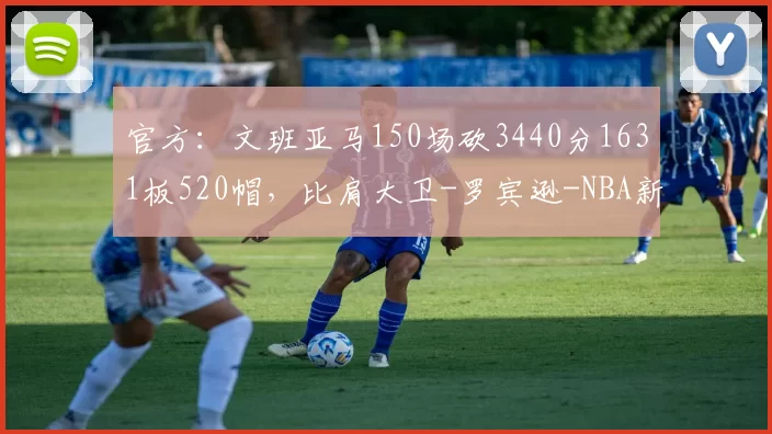 官方:文班亚马150场砍3440分1631板520帽,比肩大卫-罗宾逊-NBA新闻