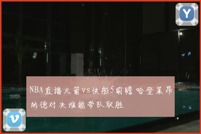 NBA直播火箭vs快船5前瞻 哈登莱昂纳德对决谁能带队取胜