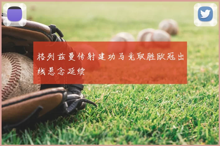 格列兹曼传射建功马竞取胜欧冠出线悬念延续