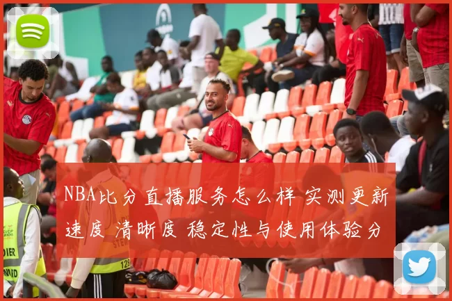 NBA比分直播服务怎么样 实测更新速度 清晰度 稳定性与使用体验分析