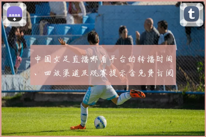 中国女足直播哪看平台的转播时间、回放渠道及观赛提示含免费订阅方式
