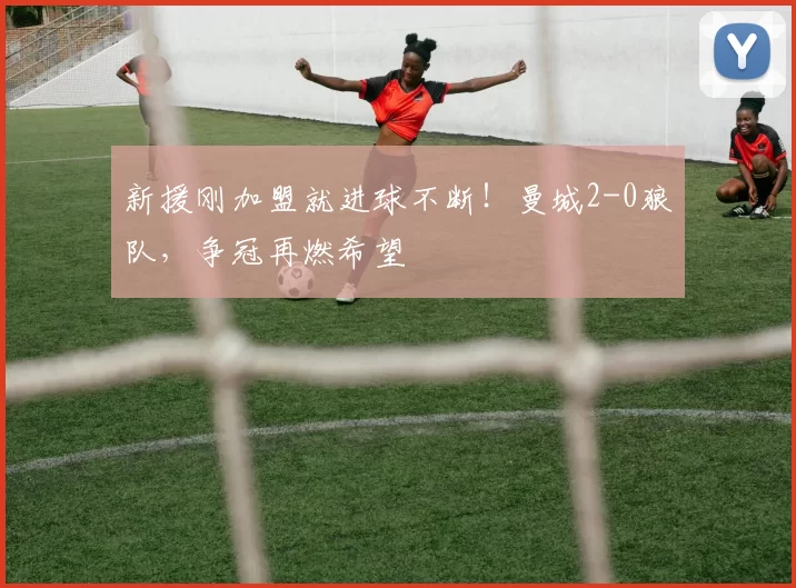 新援刚加盟就进球不断！曼城2-0狼队，争冠再燃希望