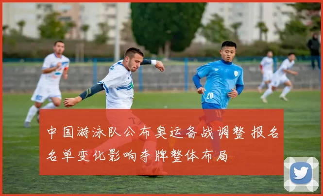 中国游泳队公布奥运备战调整 报名名单变化影响夺牌整体布局