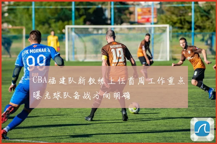 CBA福建队新教练上任首周工作重点曝光球队备战方向明确