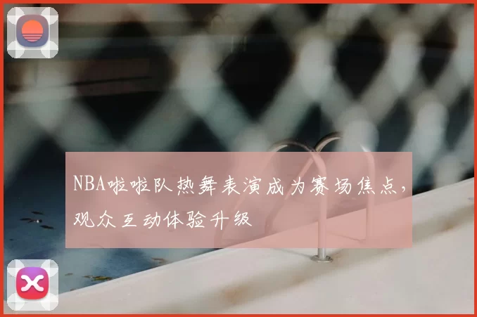 NBA啦啦队热舞表演成为赛场焦点，观众互动体验升级