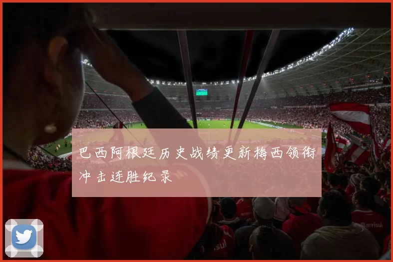 巴西阿根廷历史战绩更新梅西领衔冲击连胜纪录