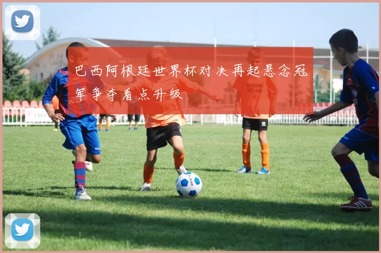 巴西阿根廷世界杯对决再起悬念冠军争夺看点升级