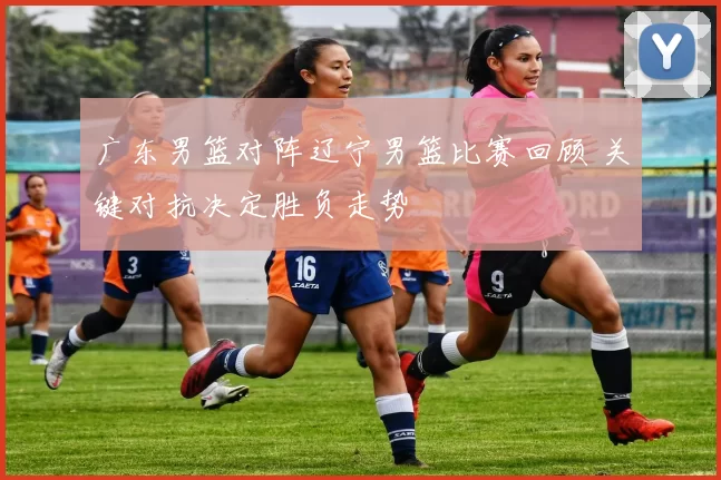 广东男篮对阵辽宁男篮比赛回顾 关键对抗决定胜负走势