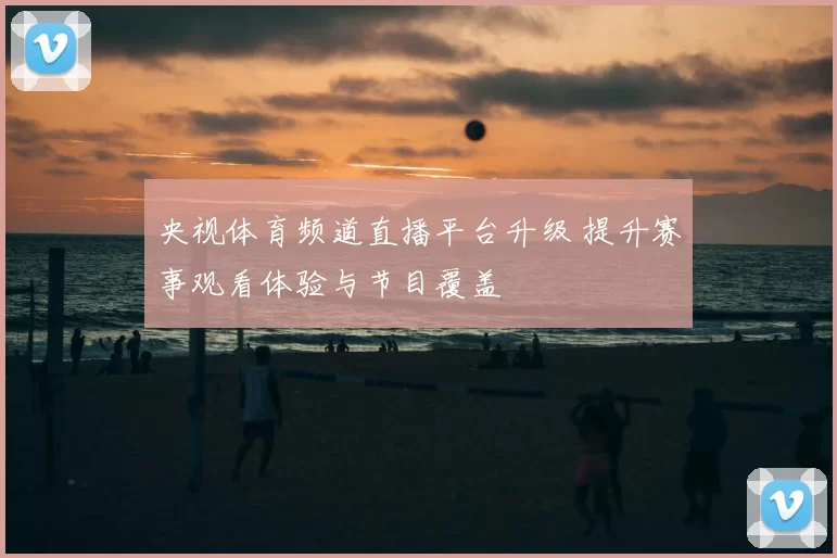 央视体育频道直播平台升级 提升赛事观看体验与节目覆盖