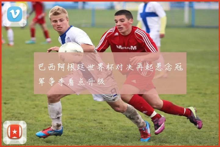 巴西阿根廷世界杯对决再起悬念冠军争夺看点升级