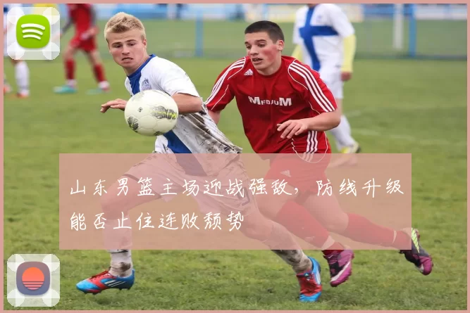 山东男篮主场迎战强敌,防线升级能否止住连败颓势