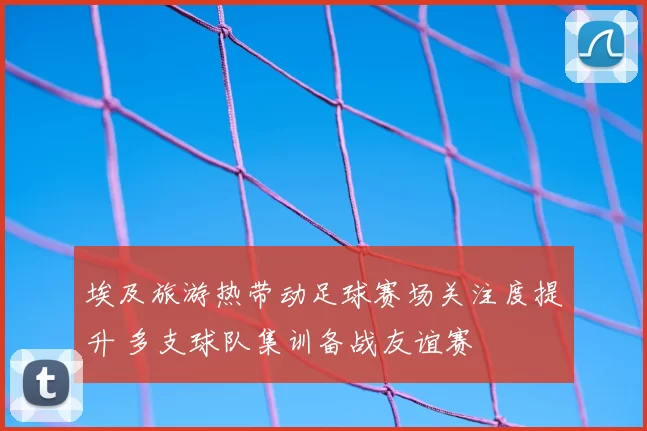埃及旅游热带动足球赛场关注度提升 多支球队集训备战友谊赛