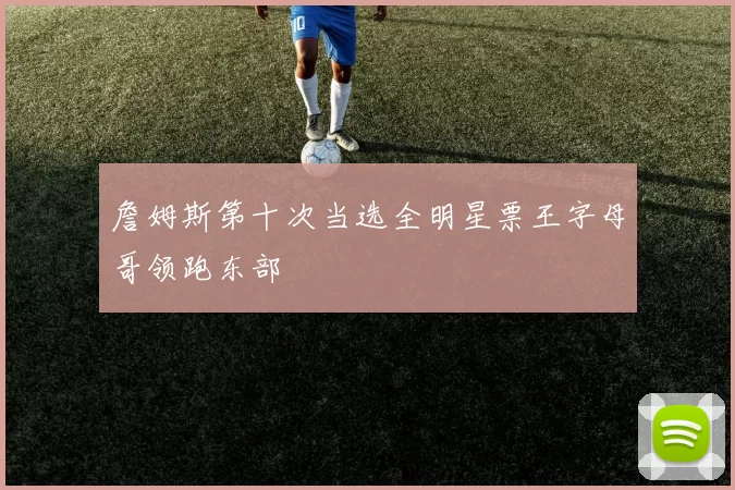 詹姆斯第十次当选全明星票王字母哥领跑东部