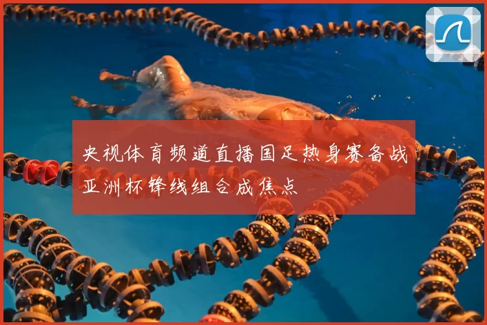 央视体育频道直播国足热身赛备战亚洲杯锋线组合成焦点