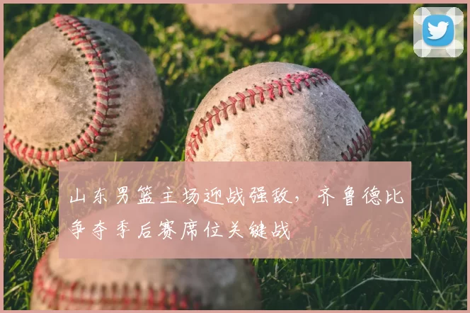 山东男篮主场迎战强敌，齐鲁德比争夺季后赛席位关键战