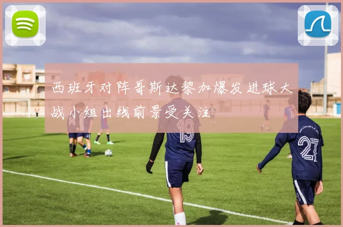 西班牙对阵哥斯达黎加爆发进球大战小组出线前景受关注