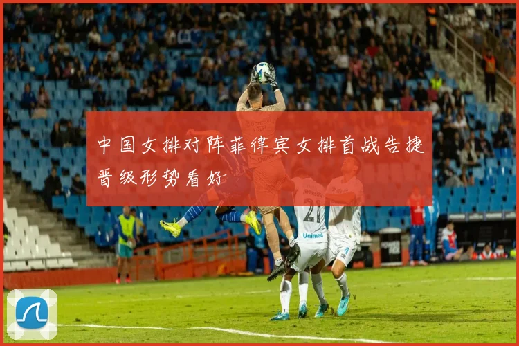 中国女排对阵菲律宾女排首战告捷晋级形势看好