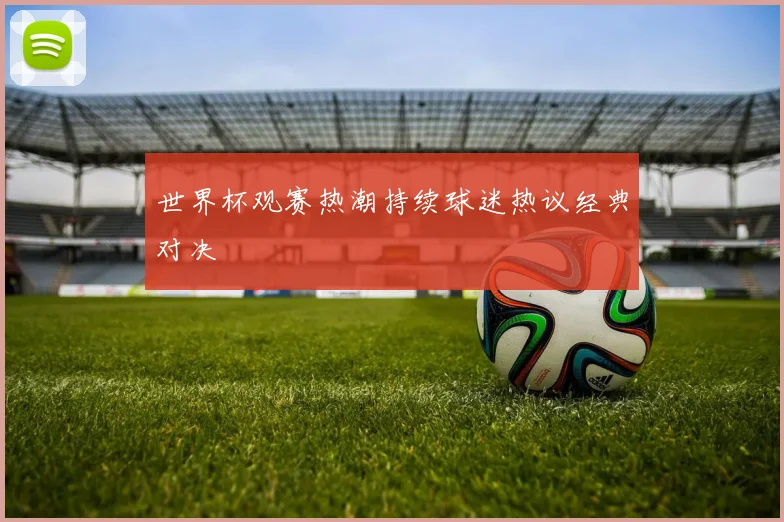 世界杯观赛热潮持续球迷热议经典对决